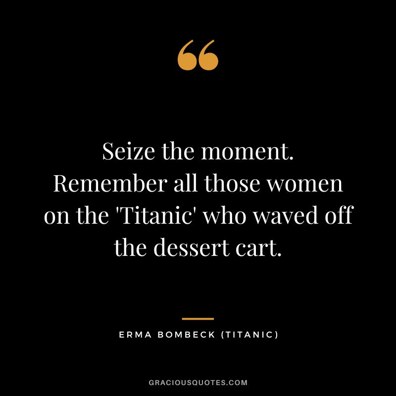 Seize the moment. Remember all those women on the 'Titanic' who waved off the dessert cart. - Erma Bombeck
