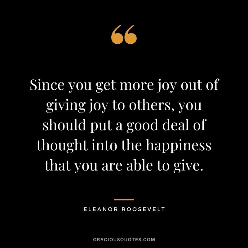 Since you get more joy out of giving joy to others, you should put a good deal of thought into the happiness that you are able to give. - Eleanor Roosevelt