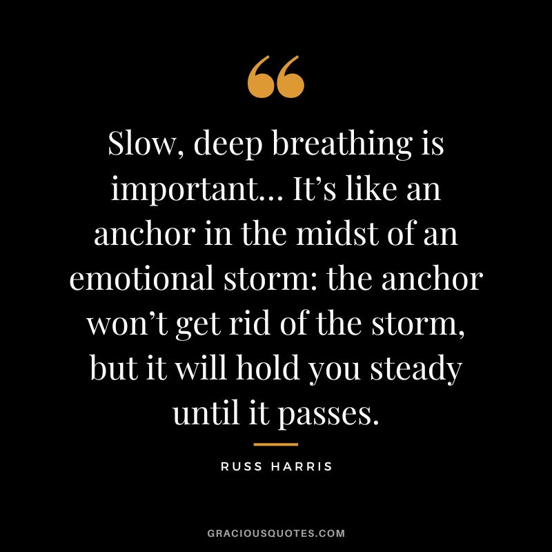 Slow, deep breathing is important… It’s like an anchor in the midst of an emotional storm the anchor won’t get rid of the storm, but it will hold you steady until it passes. - Russ Harris