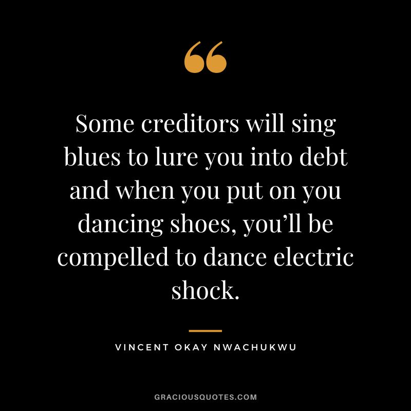 Some creditors will sing blues to lure you into debt and when you put on you dancing shoes, you’ll be compelled to dance electric shock. - Vincent Okay Nwachukwu