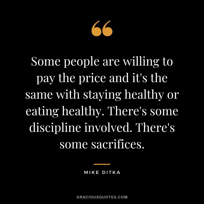 Some people are willing to pay the price and it's the same with staying healthy or eating healthy. There's some discipline involved. There's some sacrifices. - Mike Ditka