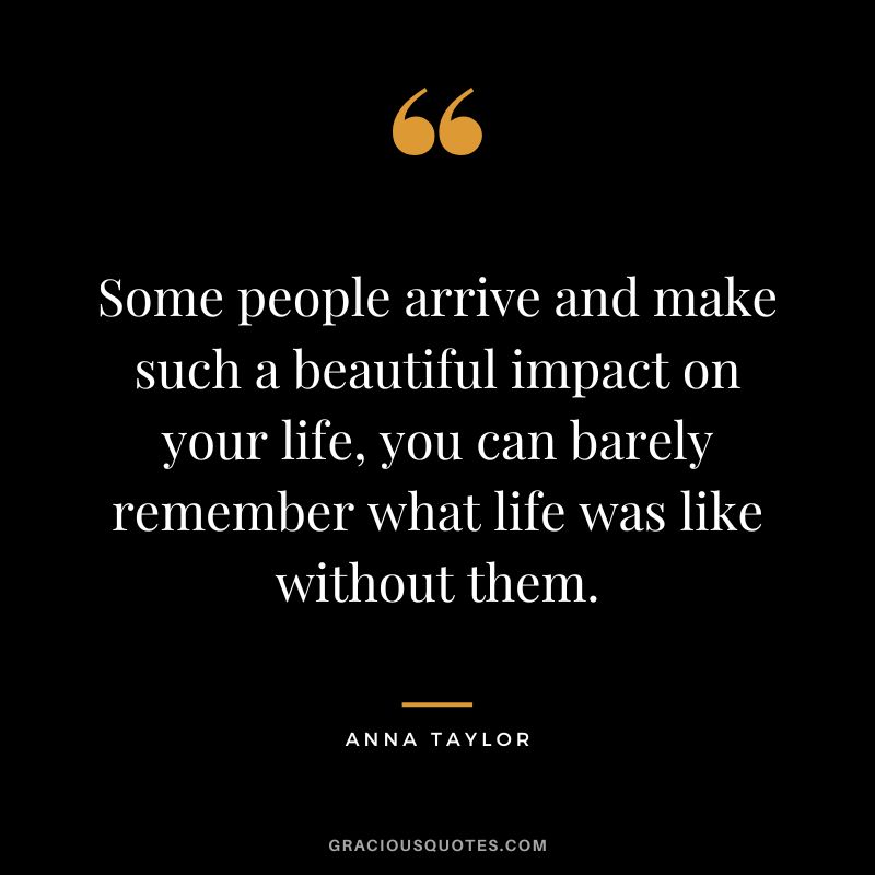 Some people arrive and make such a beautiful impact on your life, you can barely remember what life was like without them. - Anna Taylor