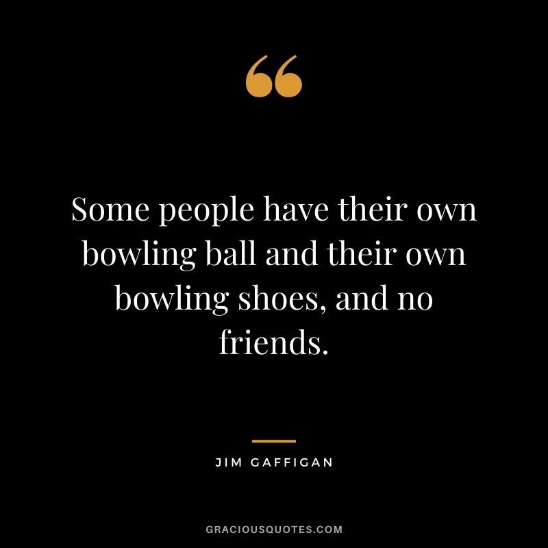 Some people have their own bowling ball and their own bowling shoes, and no friends. - Jim Gaffigan
