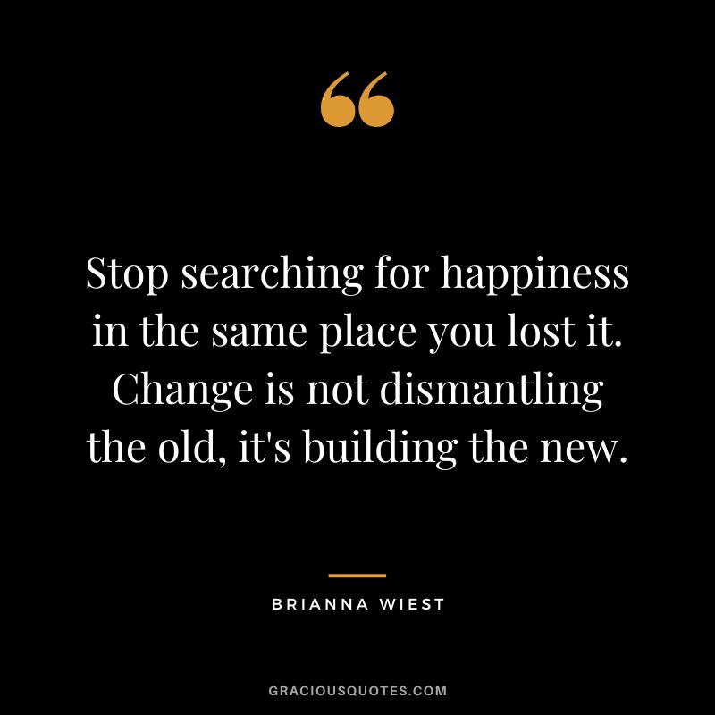 Stop searching for happiness in the same place you lost it. Change is not dismantling the old, it's building the new.