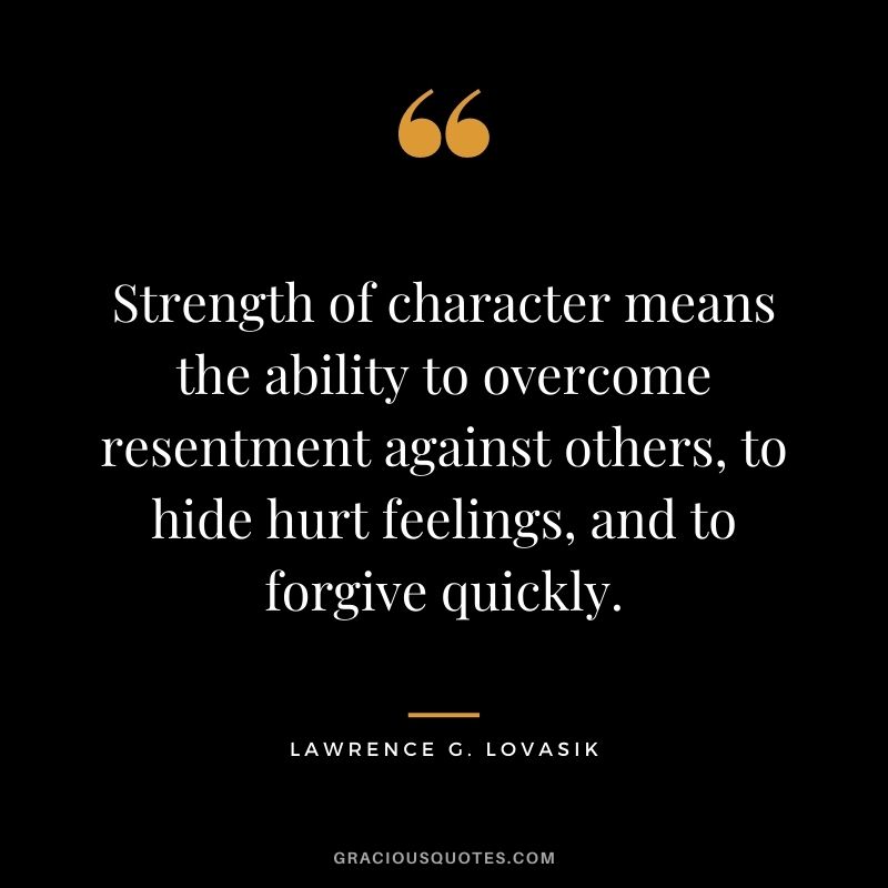 Strength of character means the ability to overcome resentment against others, to hide hurt feelings, and to forgive quickly. - Lawrence G. Lovasik