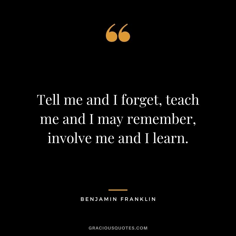 Tell me and I forget, teach me and I may remember, involve me and I learn. - Benjamin Franklin