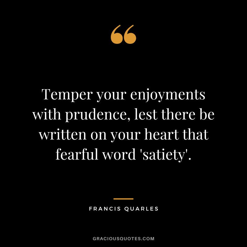 Temper your enjoyments with prudence, lest there be written on your heart that fearful word 'satiety'. - Francis Quarles