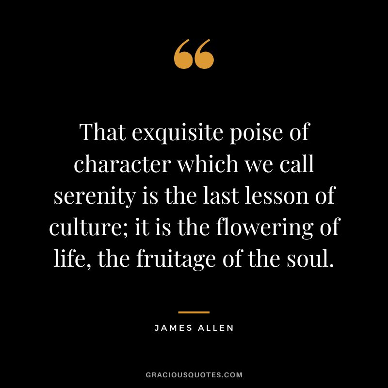 That exquisite poise of character which we call serenity is the last lesson of culture; it is the flowering of life, the fruitage of the soul. - James Allen