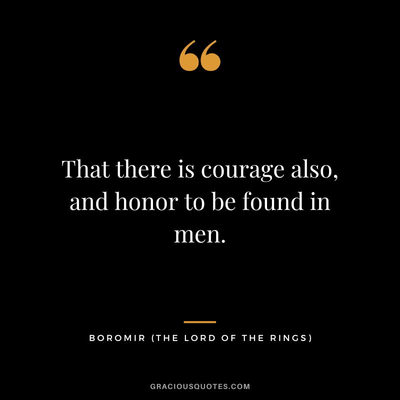 That there is courage also, and honor to be found in men. - Boromir