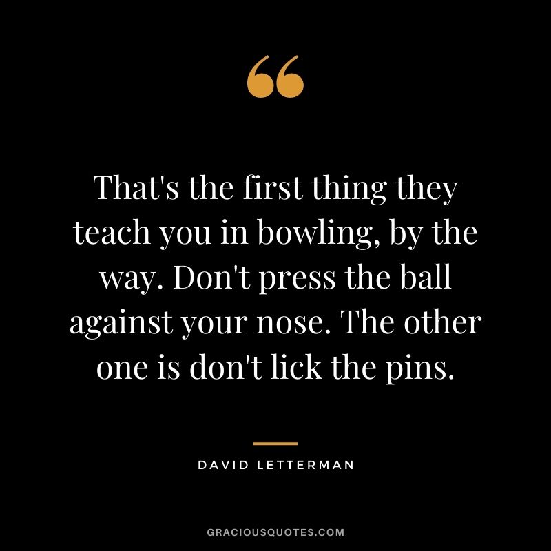That's the first thing they teach you in bowling, by the way. Don't press the ball against your nose. The other one is don't lick the pins. - David Letterman