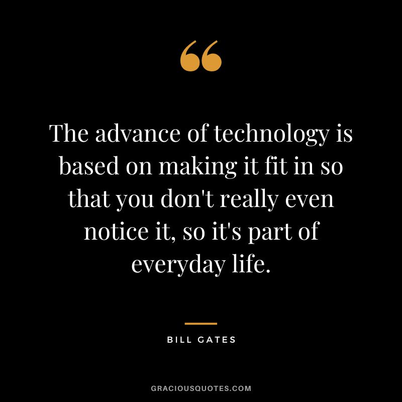 The advance of technology is based on making it fit in so that you don't really even notice it, so it's part of everyday life. - Bill Gates