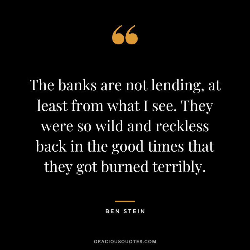 The banks are not lending, at least from what I see. They were so wild and reckless back in the good times that they got burned terribly. - Ben Stein