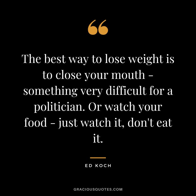 The best way to lose weight is to close your mouth - something very difficult for a politician. Or watch your food - just watch it, don't eat it. - Ed Koch