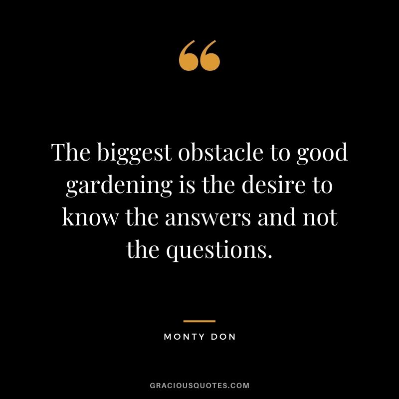 The biggest obstacle to good gardening is the desire to know the answers and not the questions. - Monty Don