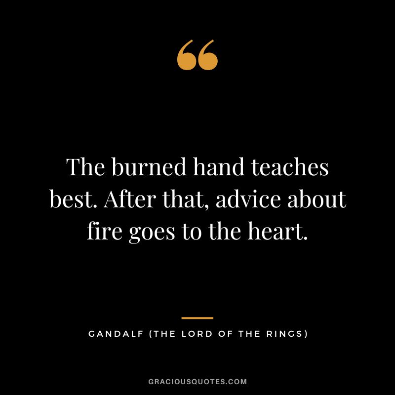 The burned hand teaches best. After that, advice about fire goes to the heart. - Gandalf