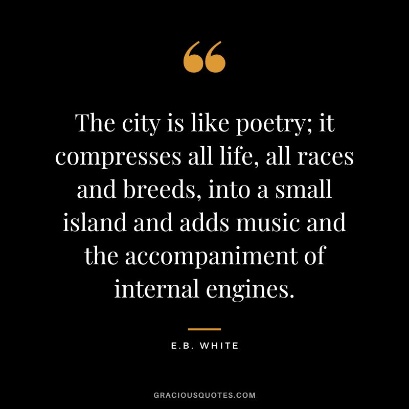 The city is like poetry; it compresses all life, all races and breeds, into a small island and adds music and the accompaniment of internal engines. - E.B. White