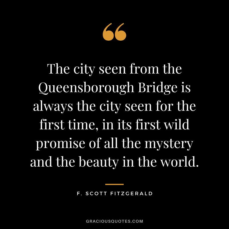The city seen from the Queensborough Bridge is always the city seen for the first time, in its first wild promise of all the mystery and the beauty in the world. - F. Scott Fitzgerald