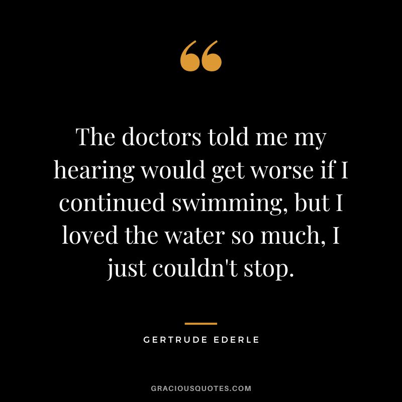 The doctors told me my hearing would get worse if I continued swimming, but I loved the water so much, I just couldn't stop. - Gertrude Ederle