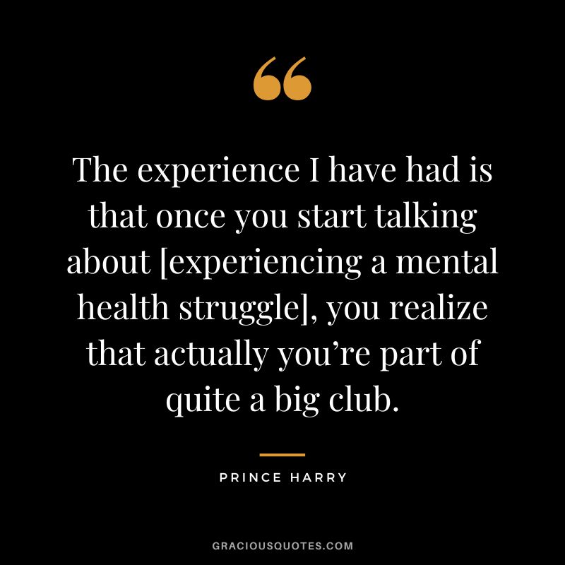 The experience I have had is that once you start talking about [experiencing a mental health struggle], you realize that actually you’re part of quite a big club. - Prince Harry