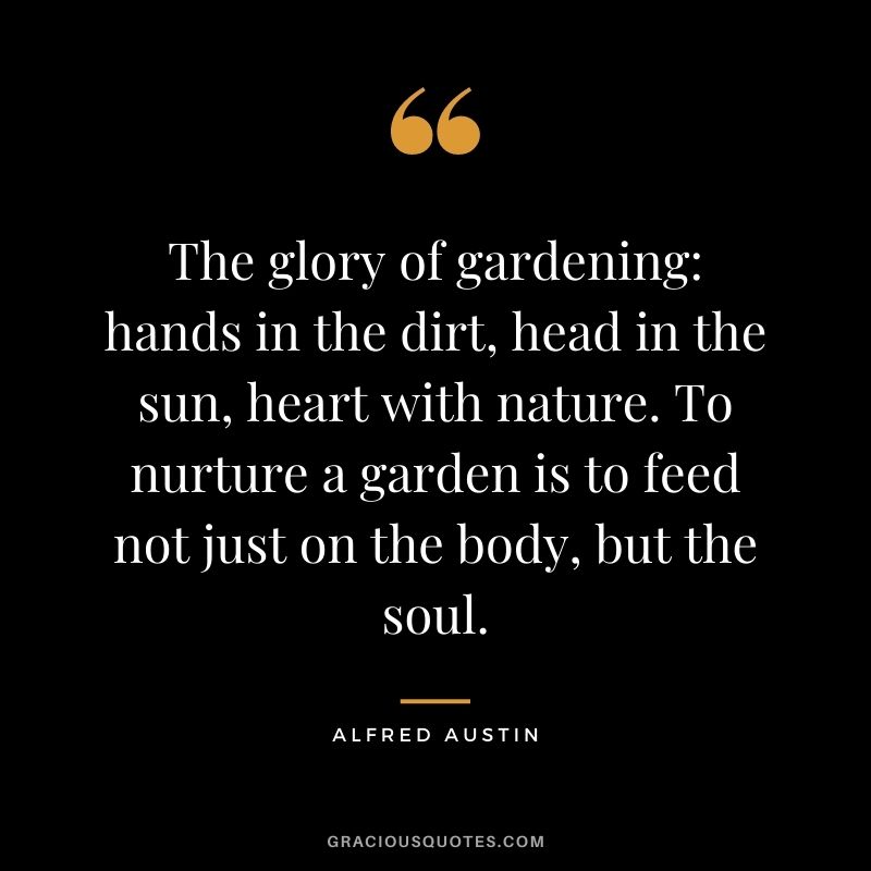 The glory of gardening hands in the dirt, head in the sun, heart with nature. To nurture a garden is to feed not just on the body, but the soul. - Alfred Austin