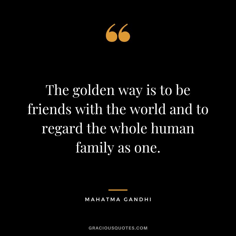 The golden way is to be friends with the world and to regard the whole human family as one. - Mahatma Gandhi