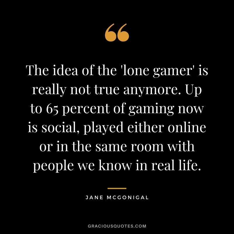 The idea of the 'lone gamer' is really not true anymore. Up to 65 percent of gaming now is social, played either online or in the same room with people we know in real life. - Jane McGonigal