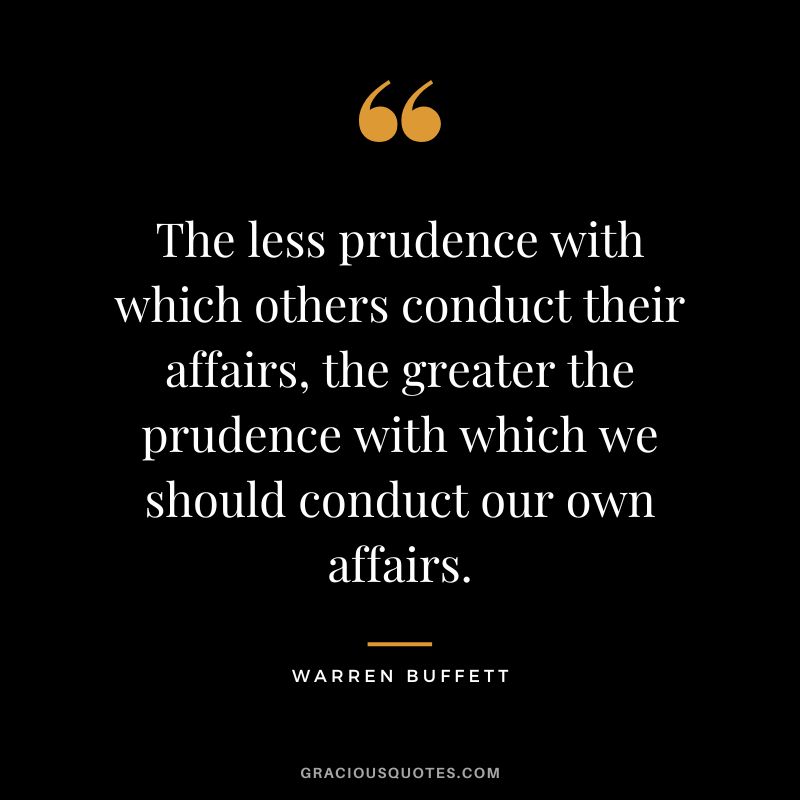 The less prudence with which others conduct their affairs, the greater the prudence with which we should conduct our own affairs. - Warren Buffett