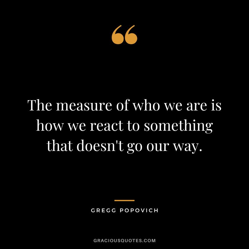 The measure of who we are is how we react to something that doesn't go our way.