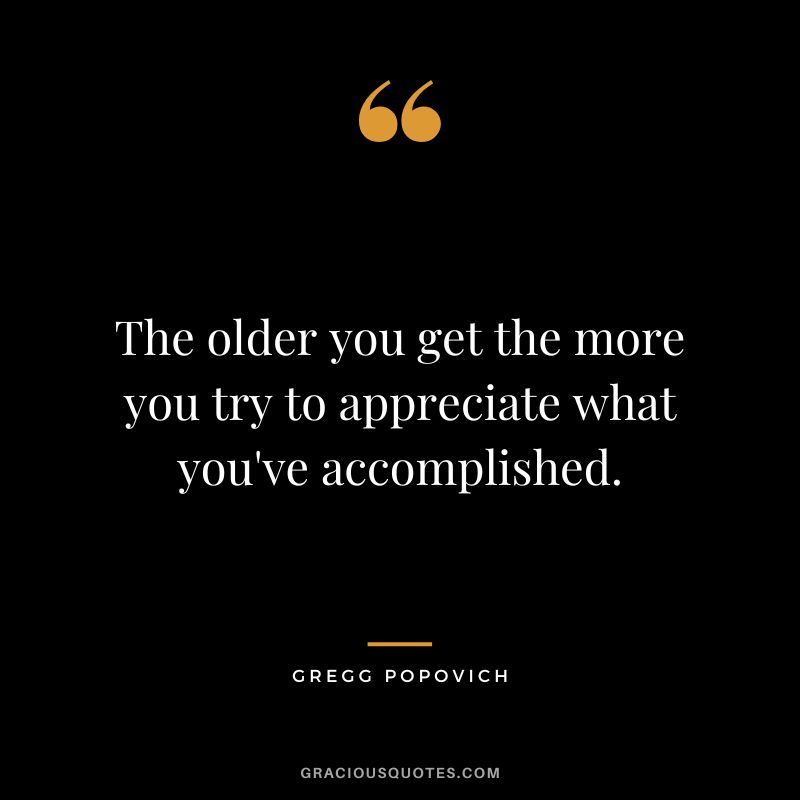 The older you get the more you try to appreciate what you've accomplished.