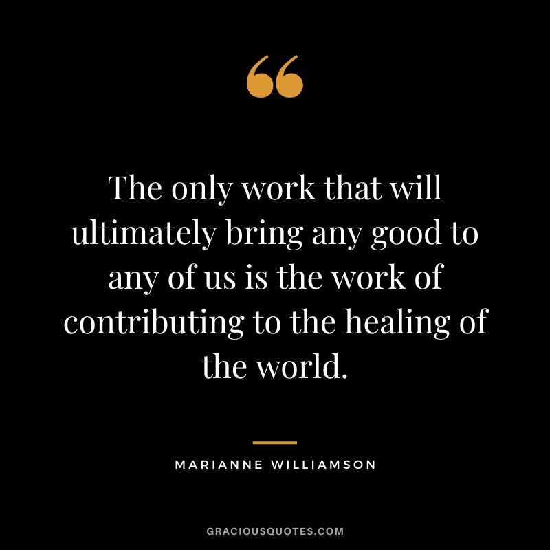 The only work that will ultimately bring any good to any of us is the work of contributing to the healing of the world. - Marianne Williamson