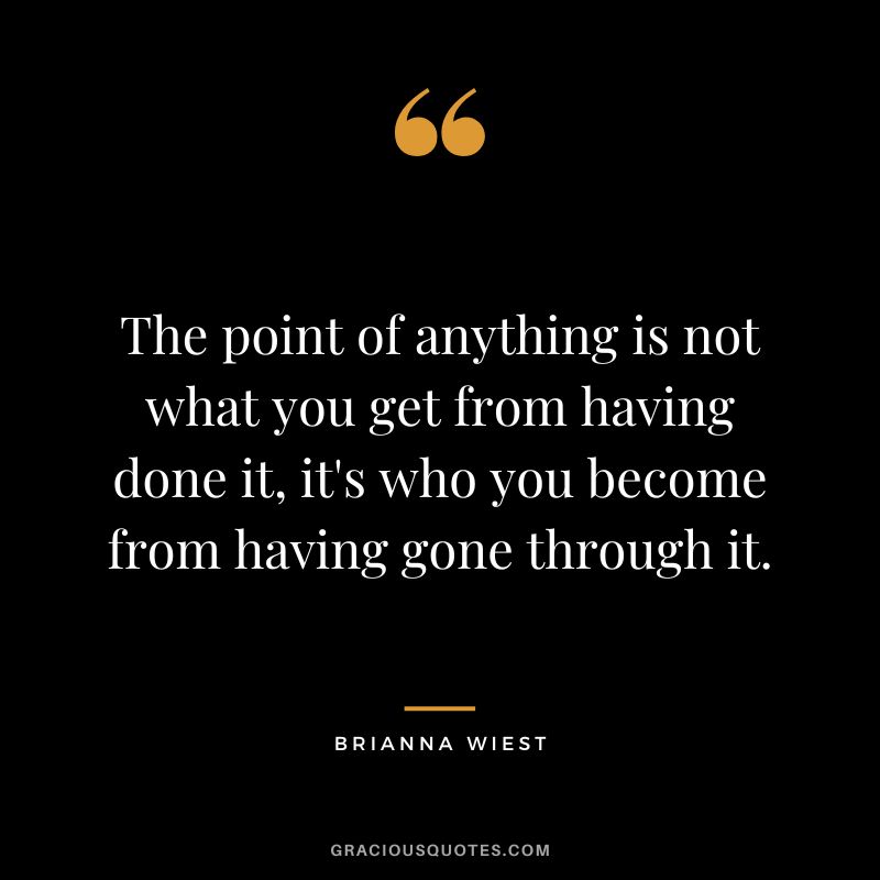 The point of anything is not what you get from having done it, it's who you become from having gone through it.
