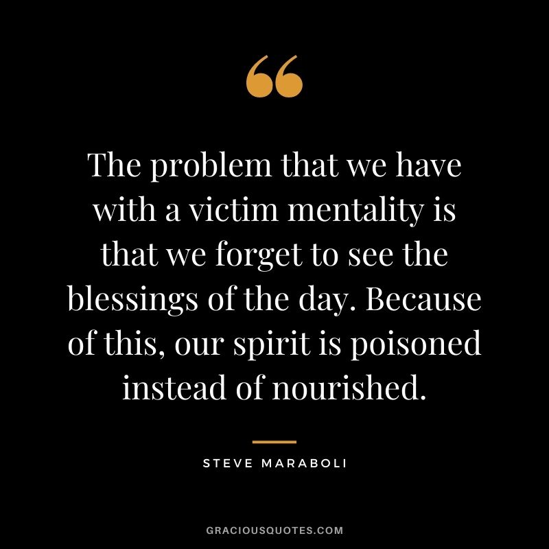 The problem that we have with a victim mentality is that we forget to see the blessings of the day. Because of this, our spirit is poisoned instead of nourished. - Steve Maraboli