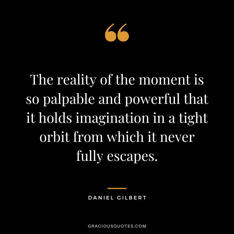 The reality of the moment is so palpable and powerful that it holds imagination in a tight orbit from which it never fully escapes.