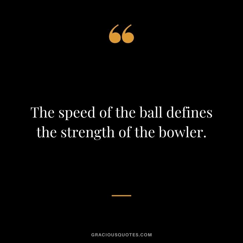 The speed of the ball defines the strength of the bowler.