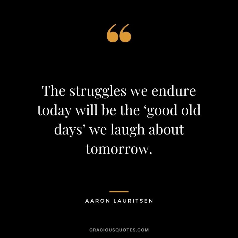 The struggles we endure today will be the ‘good old days’ we laugh about tomorrow. - Aaron Lauritsen
