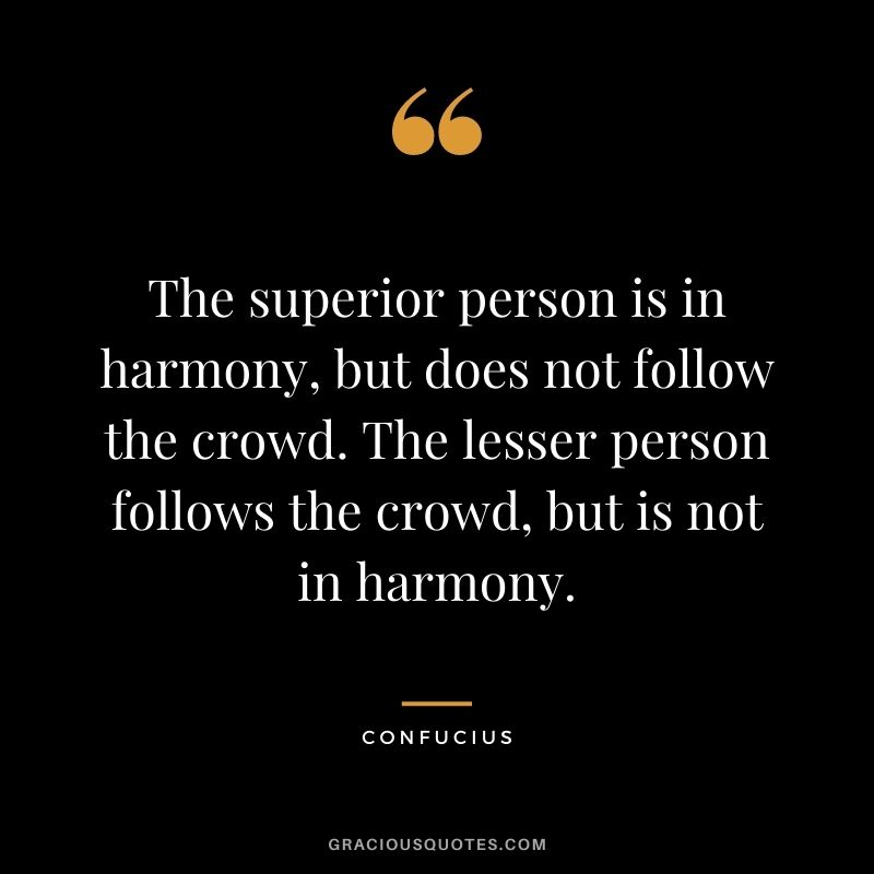 The superior person is in harmony, but does not follow the crowd. The lesser person follows the crowd, but is not in harmony. - Confucius