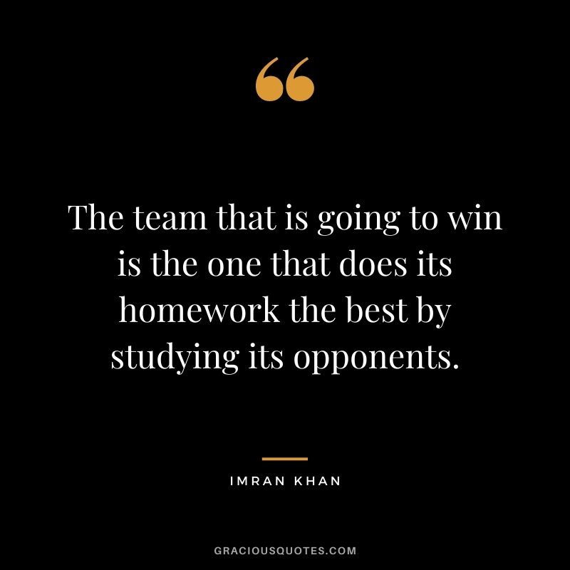 The team that is going to win is the one that does its homework the best by studying its opponents. - Imran Khan