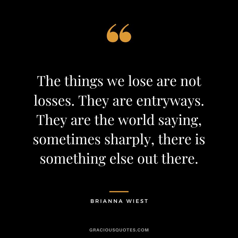 The things we lose are not losses. They are entryways. They are the world saying, sometimes sharply, there is something else out there.
