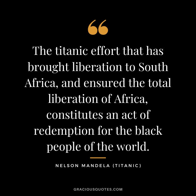 The titanic effort that has brought liberation to South Africa, and ensured the total liberation of Africa, constitutes an act of redemption for the black people of the world. - Nelson Mandela