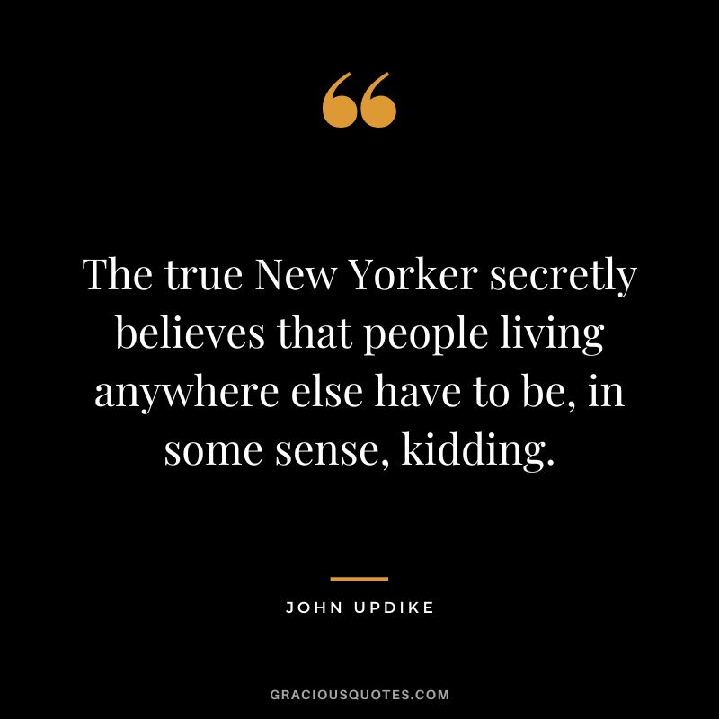 The true New Yorker secretly believes that people living anywhere else have to be, in some sense, kidding. - John Updike