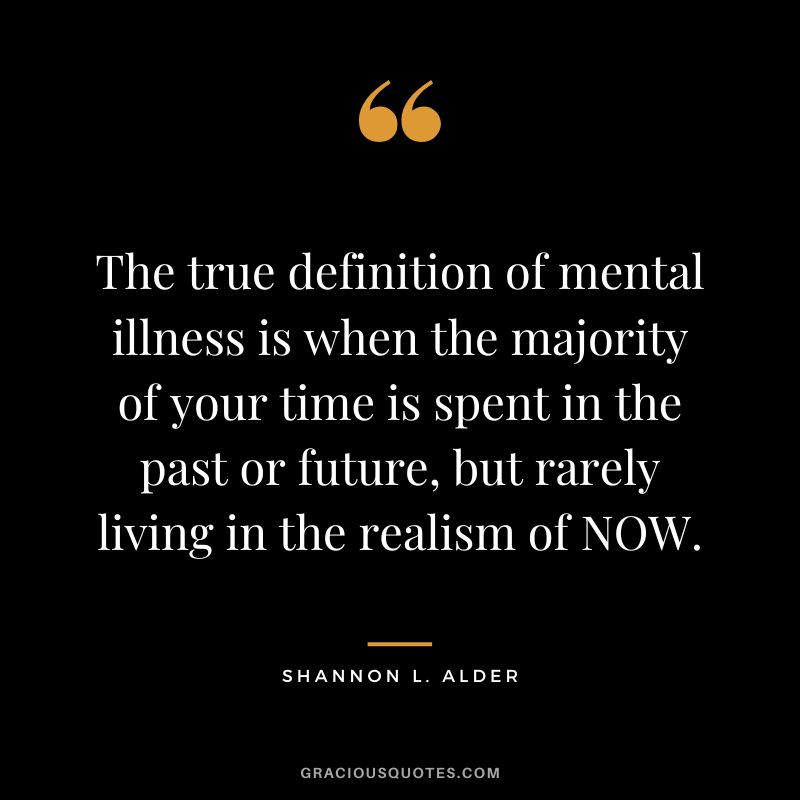 The true definition of mental illness is when the majority of your time is spent in the past or future, but rarely living in the realism of NOW. - Shannon L. Alder