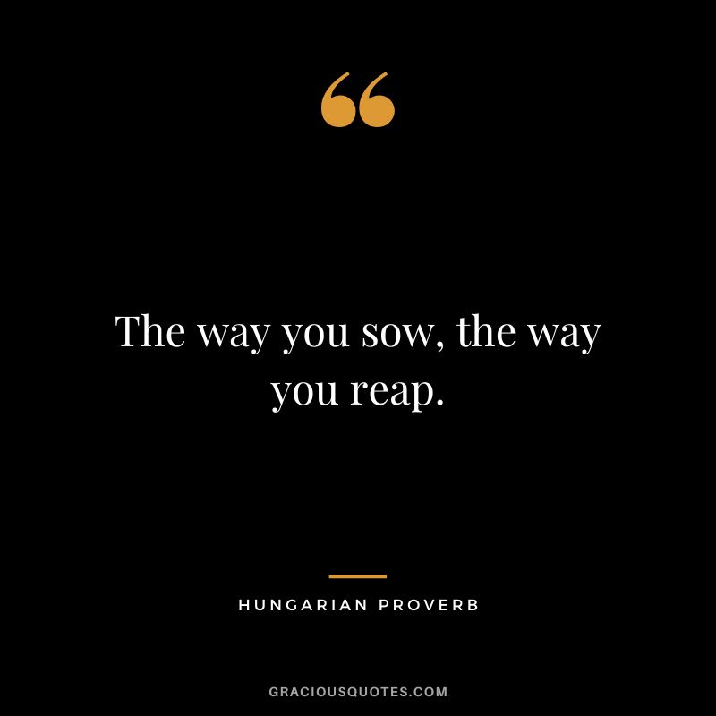 The way you sow, the way you reap.