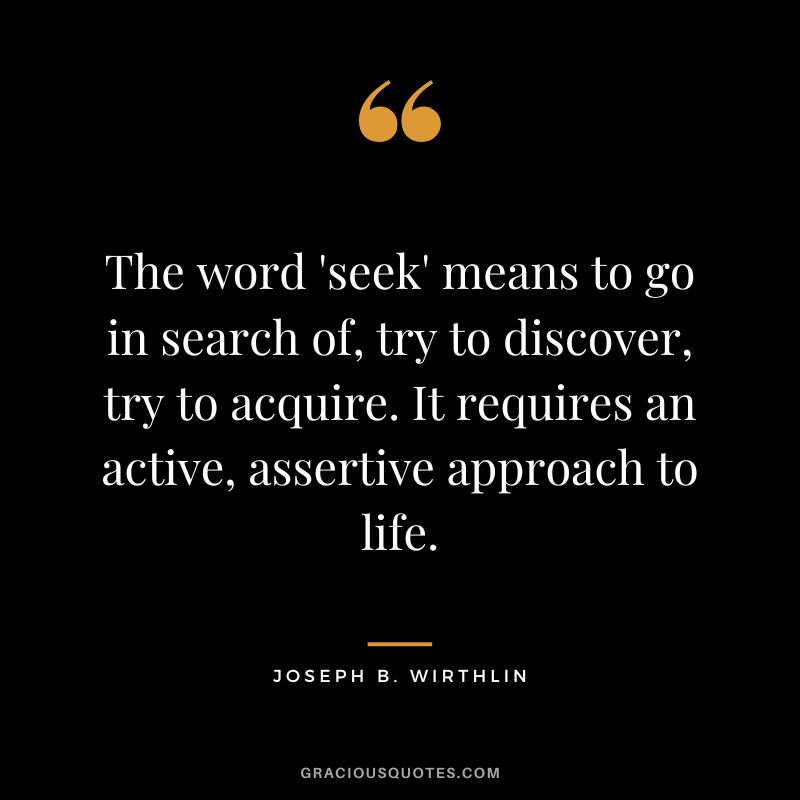 The word 'seek' means to go in search of, try to discover, try to acquire. It requires an active, assertive approach to life. - Joseph B. Wirthlin