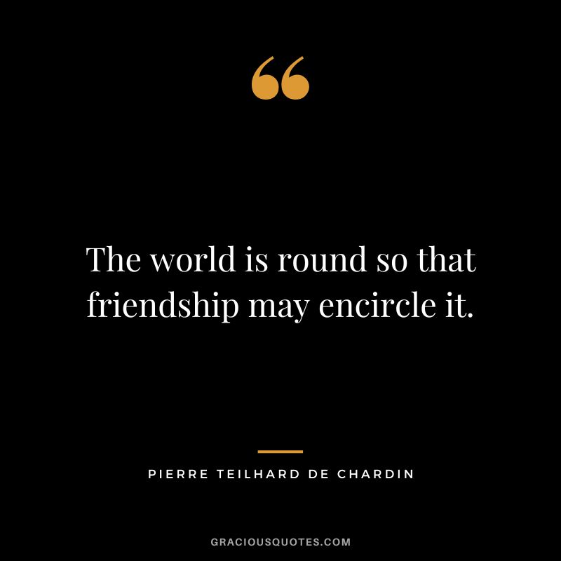 The world is round so that friendship may encircle it. - Pierre Teilhard de Chardin