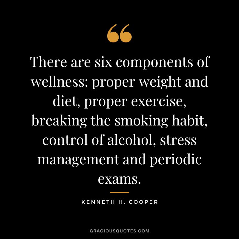 There are six components of wellness proper weight and diet, proper exercise, breaking the smoking habit, control of alcohol, stress management and periodic exams. - Kenneth H. Cooper