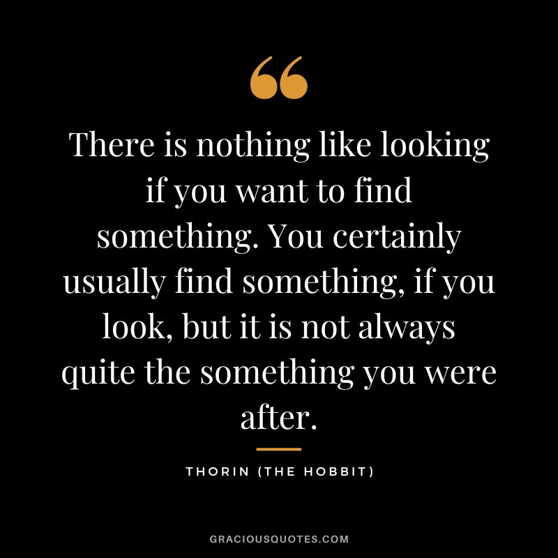 There is nothing like looking if you want to find something. You certainly usually find something, if you look, but it is not always quite the something you were after. - Thorin