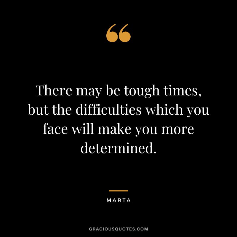There may be tough times, but the difficulties which you face will make you more determined. - Marta