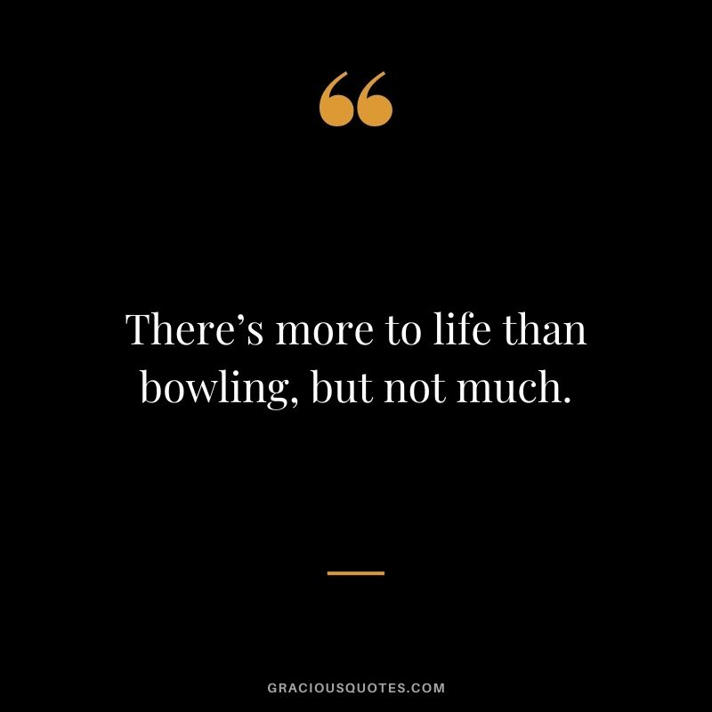 There’s more to life than bowling, but not much.