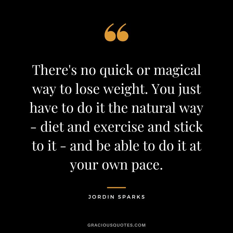 There's no quick or magical way to lose weight. You just have to do it the natural way - diet and exercise and stick to it - and be able to do it at your own pace. - Jordin Sparks