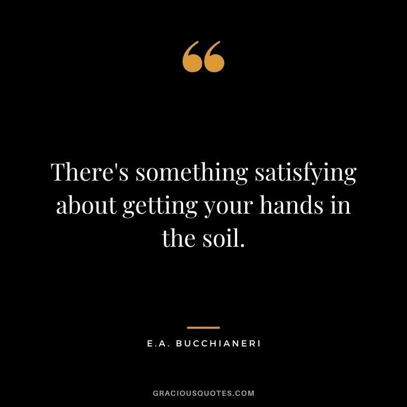 There's something satisfying about getting your hands in the soil. - E.A. Bucchianeri